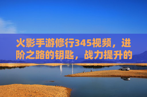 火影手游修行345视频，进阶之路的钥匙，战力提升的捷径