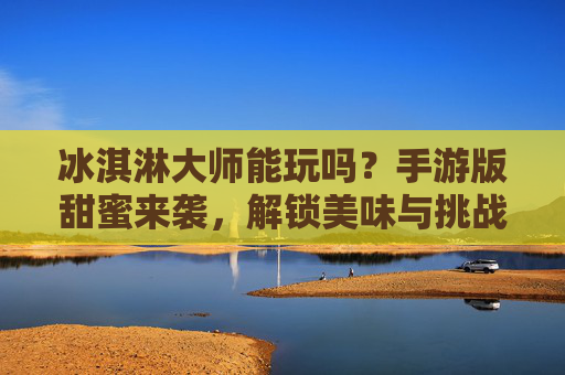 冰淇淋大师能玩吗？手游版甜蜜来袭，解锁美味与挑战的完美体验！冰淇淋大师手游版甜蜜来袭，解锁美味与挑战的完美体验！