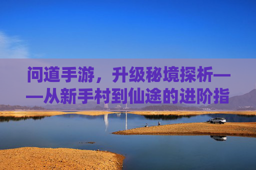问道手游,升级秘境探析——从新手村到仙途的进阶指南,问道手游,升级秘境探析——从新手村到仙途的进阶指南