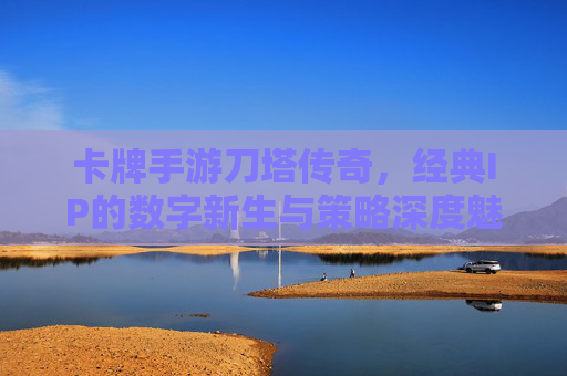 卡牌手游刀塔传奇,经典IP的数字新生与策略深度魅力,刀塔传奇,经典IP的数字新生与策略深度魅力