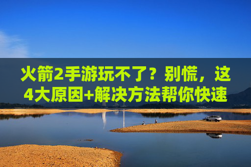 火箭2手游玩不了？别慌，这4大原因+解决方法帮你快速恢复游戏！