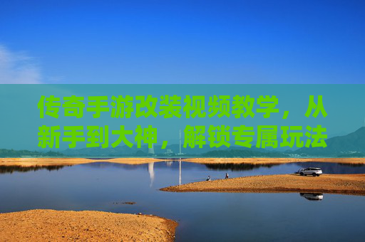 传奇手游改装视频教学,从新手到大神,解锁专属玩法新体验