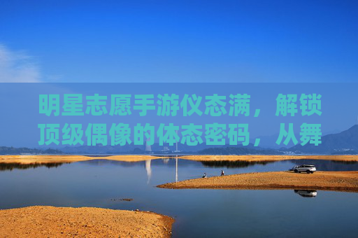 明星志愿手游仪态满，解锁顶级偶像的体态密码，从舞台新人到星光璀璨的进阶之路