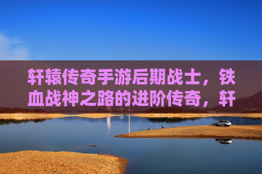 轩辕传奇手游后期战士,铁血战神之路的进阶传奇,轩辕传奇手游后期战士,铁血战神之路的进阶传奇