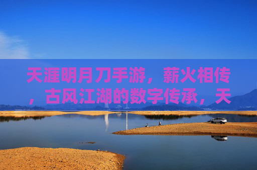 天涯明月刀手游,薪火相传,古风江湖的数字传承,天涯明月刀手游,薪火相传,古风江湖的数字传承
