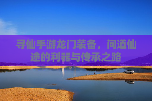寻仙手游龙门装备,问道仙途的利器与传承之路