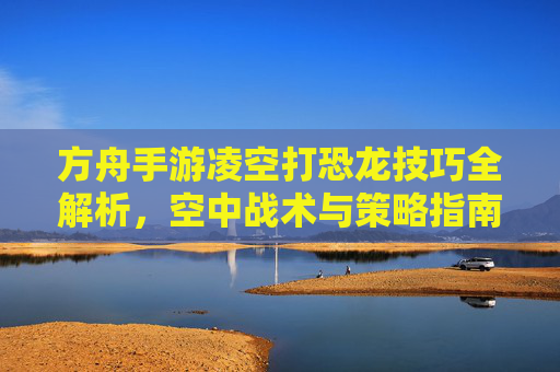 方舟手游凌空打恐龙技巧全解析，空中战术与策略指南，方舟手游凌空打恐龙技巧全解析，空中战术与策略指南
