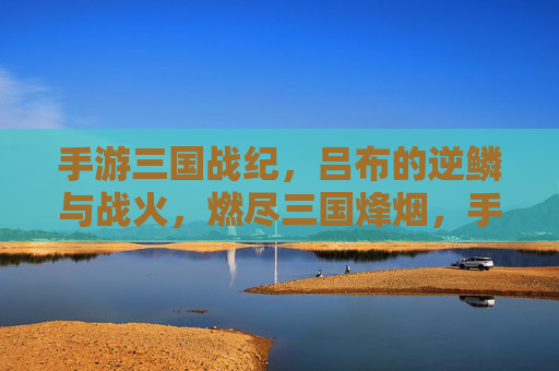 手游三国战纪,吕布的逆鳞与战火,燃尽三国烽烟,手游三国战纪,吕布的逆鳞与战火,燃尽三国烽烟