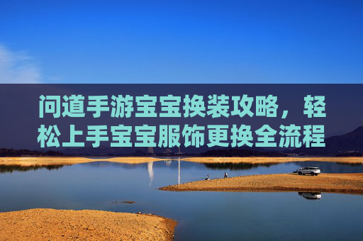 问道手游宝宝换装攻略，轻松上手宝宝服饰更换全流程，问道手游宝宝换装攻略，全流程解析，轻松上手服饰更换