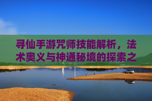 寻仙手游咒师技能解析，法术奥义与神通秘境的探索之旅