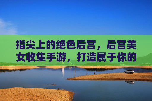 指尖上的绝色后宫，后宫美女收集手游，打造属于你的浪漫王国