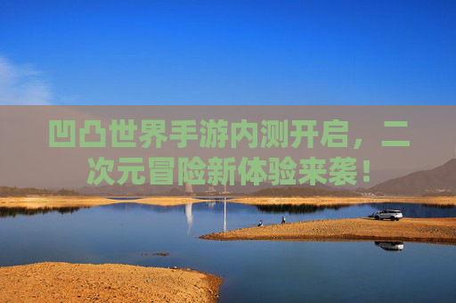 凹凸世界手游内测开启，二次元冒险新体验来袭！