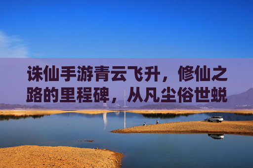 诛仙手游青云飞升，修仙之路的里程碑，从凡尘俗世蜕变为仙界修士的震撼体验