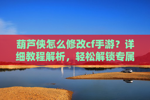 葫芦侠怎么修改cf手游?详细教程解析,轻松解锁专属皮肤与属性,葫芦侠怎么修改cf手游?详细教程解析,轻松解锁专属皮肤与属性