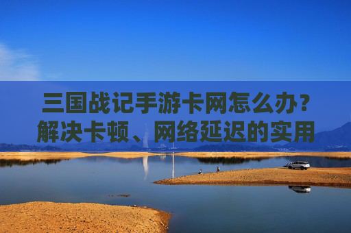 三国战记手游卡网怎么办?解决卡顿、网络延迟的实用方法,三国战记手游卡网怎么办?解决卡顿、网络延迟的实用方法