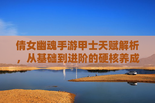 倩女幽魂手游甲士天赋解析,从基础到进阶的硬核养成路径