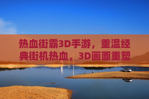 热血街霸3D手游,重温经典街机热血,3D画面重塑经典格斗体验