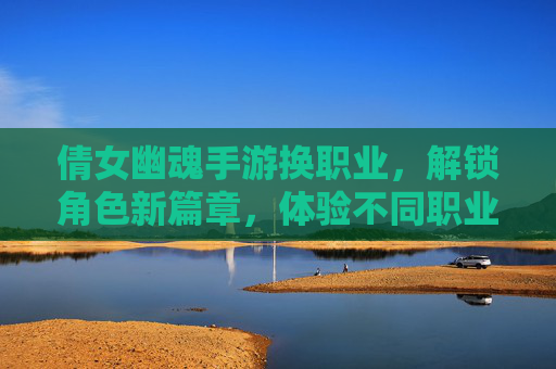 倩女幽魂手游换职业，解锁角色新篇章，体验不同职业的玩法魅力，倩女幽魂手游换职业，解锁角色新篇章，体验不同职业的玩法魅力