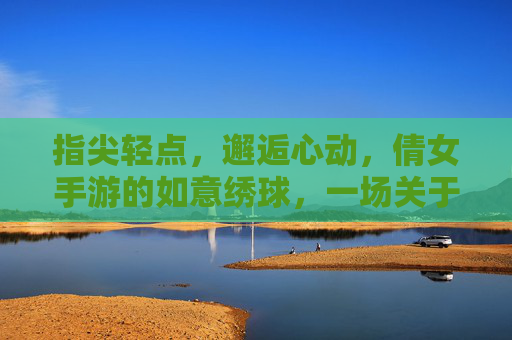 指尖轻点,邂逅心动,倩女手游的如意绣球,一场关于缘分的浪漫邂逅,指尖轻点邂逅心动,倩女手游的如意绣球,一场关于缘分的浪漫邂逅