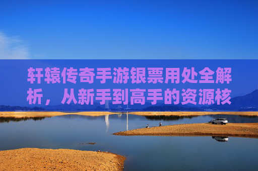 轩辕传奇手游银票用处全解析，从新手到高手的资源核心指南，轩辕传奇手游银票用处全解析，从新手到高手的资源核心指南