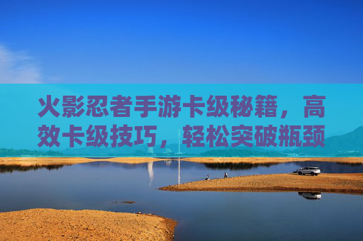 火影忍者手游卡级秘籍,高效卡级技巧,轻松突破瓶颈,火影忍者手游卡级秘籍,高效技巧轻松突破瓶颈