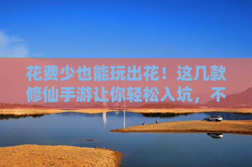 花费少也能玩出花！这几款修仙手游让你轻松入坑，不氪金也能修仙成神