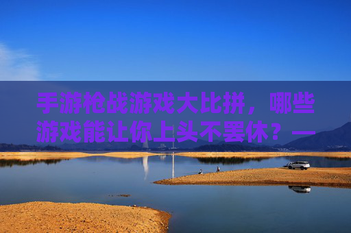 手游枪战游戏大比拼，哪些游戏能让你上头不罢休？——从经典到新游的深度体验