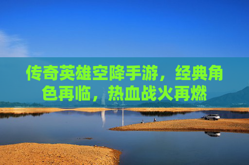 传奇英雄空降手游,经典角色再临,热血战火再燃