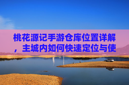 桃花源记手游仓库位置详解,主城内如何快速定位与使用仓库功能