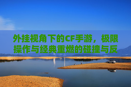 外挂视角下的CF手游,极限操作与经典重燃的碰撞与反思,外挂视角下的CF手游,极限操作与经典重燃的碰撞与反思