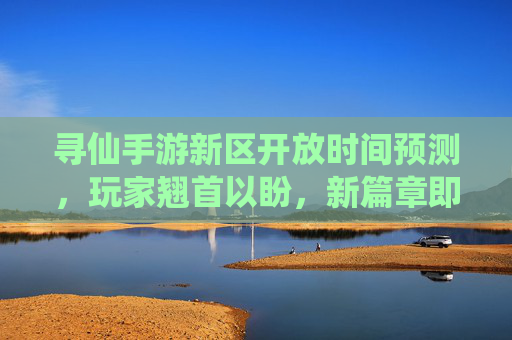 寻仙手游新区开放时间预测,玩家翘首以盼,新篇章即将到来?寻仙手游新区开放时间预测,玩家翘首以盼,新篇章即将到来?