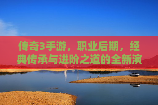 传奇3手游，职业后期，经典传承与进阶之道的全新演绎，传奇3手游职业后期，经典传承与进阶之道的全新演绎