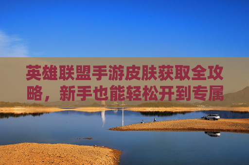 英雄联盟手游皮肤获取全攻略,新手也能轻松开到专属皮肤!英雄联盟手游皮肤获取全攻略,新手轻松解锁专属皮肤