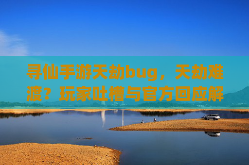 寻仙手游天劫bug,天劫难渡?玩家吐槽与官方回应解析,寻仙手游天劫难渡?玩家吐槽与官方回应解析