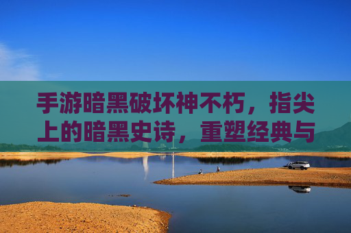 手游暗黑破坏神不朽,指尖上的暗黑史诗,重塑经典与沉浸式体验