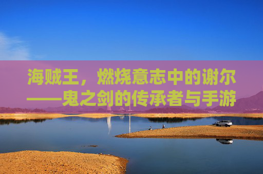 海贼王,燃烧意志中的谢尔——鬼之剑的传承者与手游里的控场利刃,海贼王燃烧意志,谢尔——鬼之剑的传承者与手游控场利刃