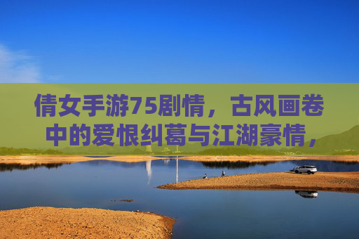 倩女手游75剧情,古风画卷中的爱恨纠葛与江湖豪情,倩女手游75剧情,古风画卷中的爱恨纠葛与江湖豪情