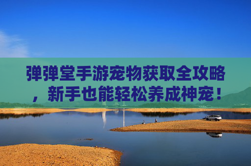 弹弹堂手游宠物获取全攻略,新手也能轻松养成神宠!弹弹堂手游宠物获取全攻略,新手也能轻松养成神宠!