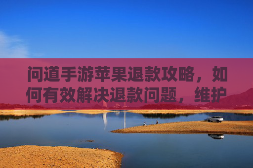 问道手游苹果退款攻略,如何有效解决退款问题,维护玩家权益?问道手游苹果退款攻略,如何有效解决退款问题,维护玩家权益?