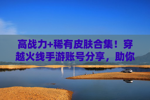 高战力+稀有皮肤合集！穿越火线手游账号分享，助你快速崛起，体验竞技新高度！高战力+稀有皮肤合集！穿越火线手游账号分享，助你快速崛起，体验竞技新高度！