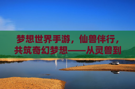 梦想世界手游，仙兽伴行，共筑奇幻梦想——从灵兽到神兽的进化之旅，梦想世界手游，仙兽伴行，共筑奇幻梦想——从灵兽到神兽的进化之旅