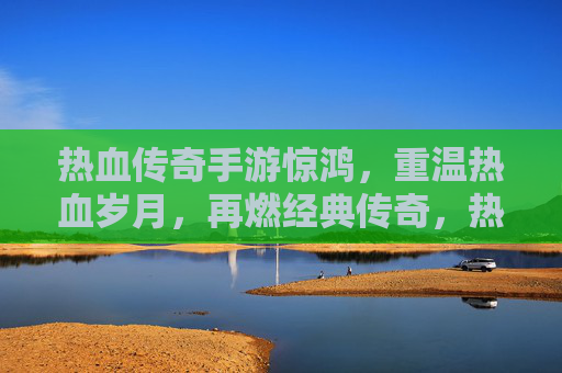 热血传奇手游惊鸿,重温热血岁月,再燃经典传奇,热血传奇手游惊鸿,重温热血岁月,再燃经典传奇