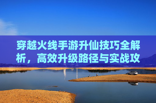 穿越火线手游升仙技巧全解析，高效升级路径与实战攻略，穿越火线手游升仙技巧全解析，高效升级路径与实战攻略