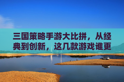 三国策略手游大比拼,从经典到创新,这几款游戏谁更胜一筹?三国策略手游大比拼,从经典到创新,这几款游戏谁更胜一筹?