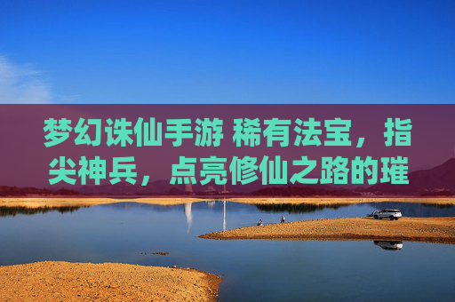 梦幻诛仙手游 稀有法宝,指尖神兵,点亮修仙之路的璀璨星辉,梦幻诛仙手游 稀有法宝,指尖神兵,点亮修仙之路的璀璨星辉