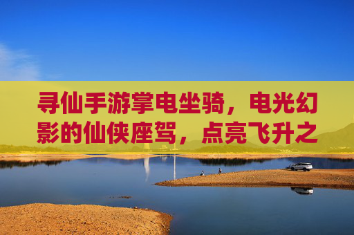 寻仙手游掌电坐骑,电光幻影的仙侠座驾,点亮飞升之路的炫酷选择,寻仙手游掌电坐骑,电光幻影的仙侠座驾,点亮飞升之路的炫酷选择