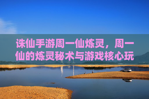 诛仙手游周一仙炼灵,周一仙的炼灵秘术与游戏核心玩法解析