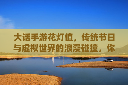 大话手游花灯值,传统节日与虚拟世界的浪漫碰撞,你真的会算吗?大话手游花灯值,传统节日与虚拟世界的浪漫碰撞,你真的会算吗?