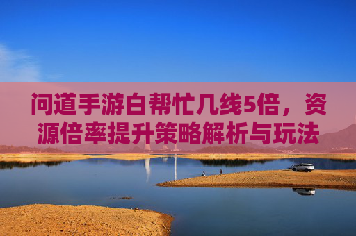 问道手游白帮忙几线5倍，资源倍率提升策略解析与玩法技巧，问道手游白帮忙几线5倍资源倍率提升策略解析与玩法技巧