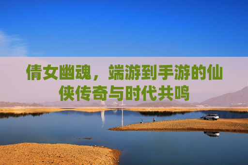 倩女幽魂，端游到手游的仙侠传奇与时代共鸣